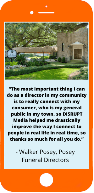 The most important thing I can do as a director in my community is to really connect with my consumer, who is my general public in my town, so DISRUPT Media helped me drastically improve the way I connect to people in real life in real time, so thanks so much for all you do. - Walker Posey, Posey Funeral Directors